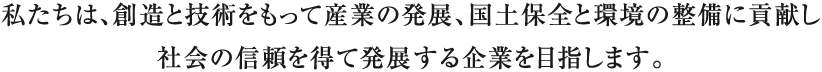 私たちは、創造と技術をもって産業の発展、国土保全と環境の整備に貢献し社会の信頼を得て発展する企業を目指します。