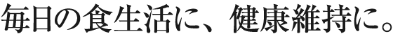 毎日の食生活に、健康維持に。
